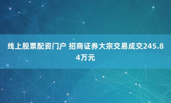 线上股票配资门户 招商证券大宗交易成交245.84万元