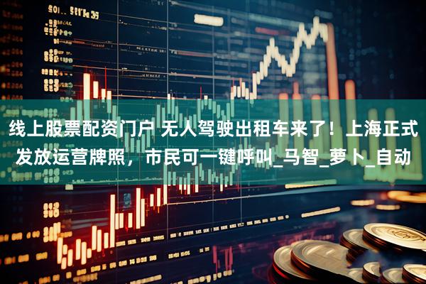 线上股票配资门户 无人驾驶出租车来了！上海正式发放运营牌照，市民可一键呼叫_马智_萝卜_自动