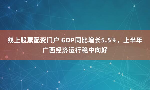 线上股票配资门户 GDP同比增长5.5%，上半年广西经济运行稳中向好