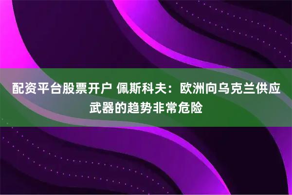 配资平台股票开户 佩斯科夫：欧洲向乌克兰供应武器的趋势非常危险