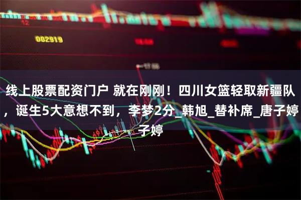 线上股票配资门户 就在刚刚！四川女篮轻取新疆队，诞生5大意想不到，李梦2分_韩旭_替补席_唐子婷