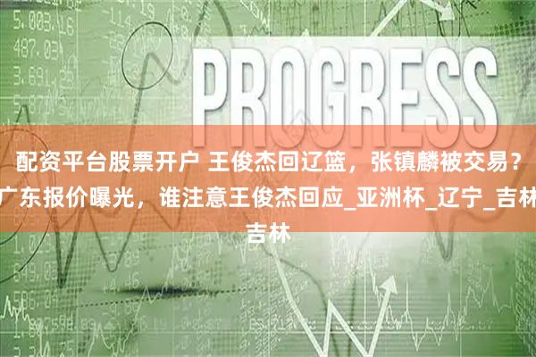 配资平台股票开户 王俊杰回辽篮，张镇麟被交易？广东报价曝光，谁注意王俊杰回应_亚洲杯_辽宁_吉林