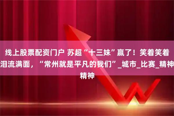 线上股票配资门户 苏超“十三妹”赢了！笑着笑着泪流满面，“常州就是平凡的我们”_城市_比赛_精神