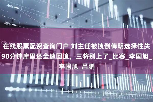 在线股票配资查询门户 刘主任被拽倒傅明选择性失明！90分钟库里还全速回追，三将别上了_比赛_李国旭_吕鹏