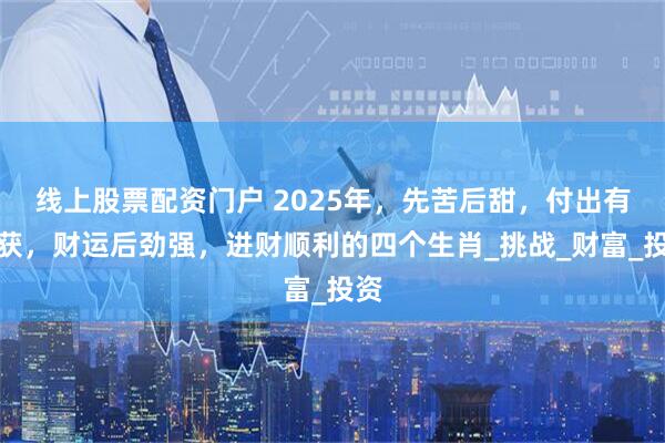 线上股票配资门户 2025年，先苦后甜，付出有收获，财运后劲强，进财顺利的四个生肖_挑战_财富_投资
