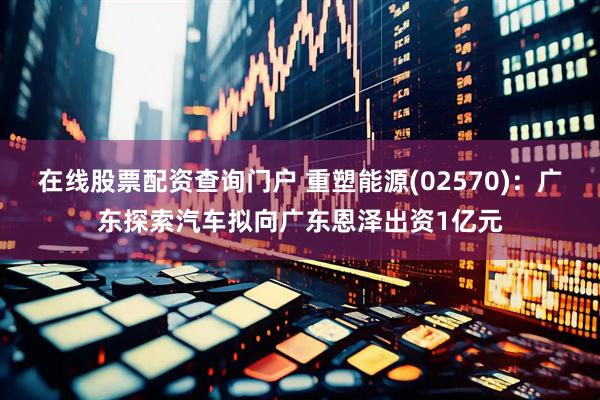 在线股票配资查询门户 重塑能源(02570)：广东探索汽车拟向广东恩泽出资1亿元