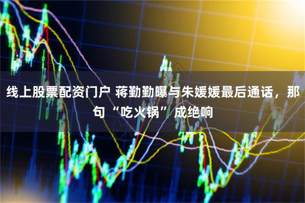 线上股票配资门户 蒋勤勤曝与朱媛媛最后通话，那句 “吃火锅” 成绝响