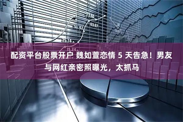 配资平台股票开户 魏如萱恋情 5 天告急！男友与网红亲密照曝光，太抓马