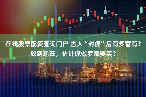 在线股票配资查询门户 古人“封侯”后有多富有？放到现在，估计你做梦都要笑？