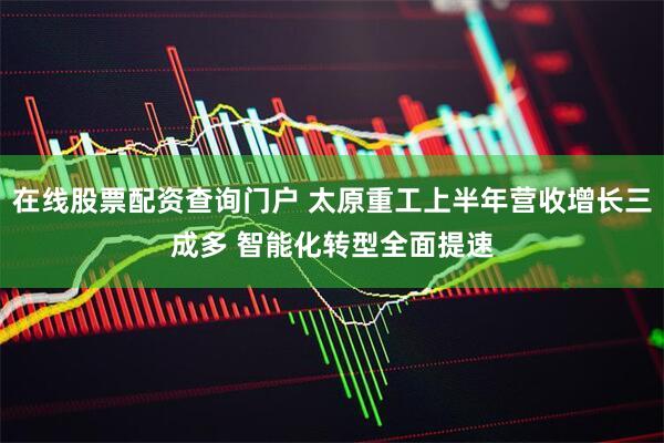 在线股票配资查询门户 太原重工上半年营收增长三成多 智能化转型全面提速