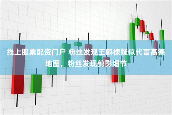 线上股票配资门户 粉丝发现王鹤棣疑似代言高德地图，粉丝发现剪影细节