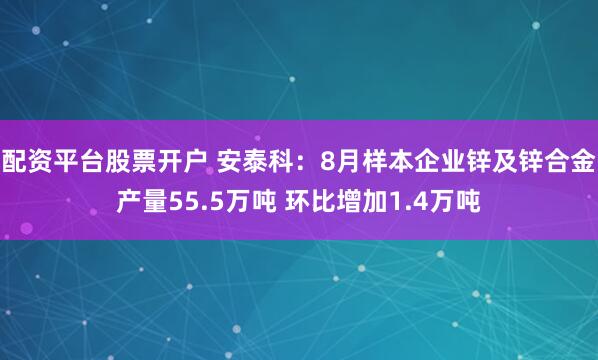 配资平台股票开户 安泰科：8月样本企业锌及锌合金产量55.5万吨 环比增加1.4万吨