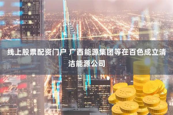 线上股票配资门户 广西能源集团等在百色成立清洁能源公司
