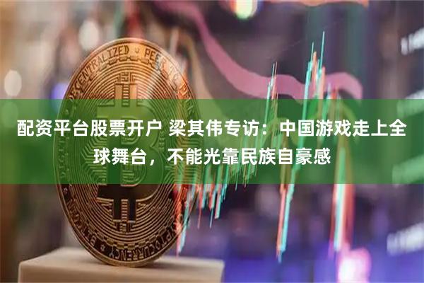 配资平台股票开户 梁其伟专访：中国游戏走上全球舞台，不能光靠民族自豪感