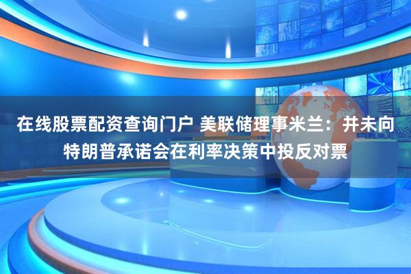 在线股票配资查询门户 美联储理事米兰：并未向特朗普承诺会在利率决策中投反对票