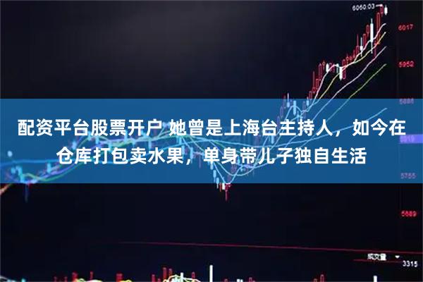配资平台股票开户 她曾是上海台主持人，如今在仓库打包卖水果，单身带儿子独自生活