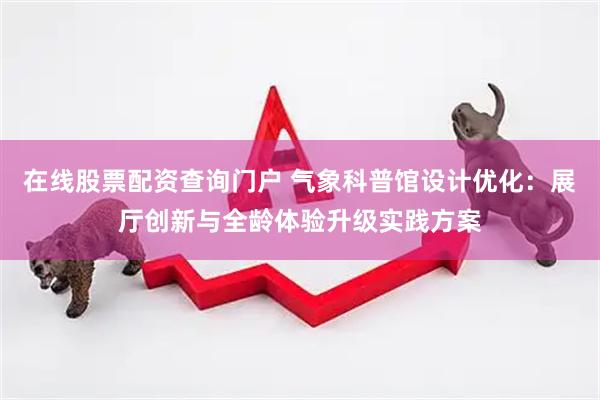 在线股票配资查询门户 气象科普馆设计优化：展厅创新与全龄体验升级实践方案