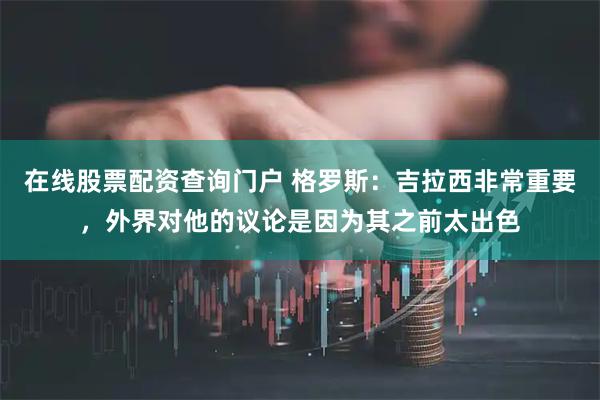 在线股票配资查询门户 格罗斯:吉拉西非常重要,外界对他的议论是因为其之前太出色