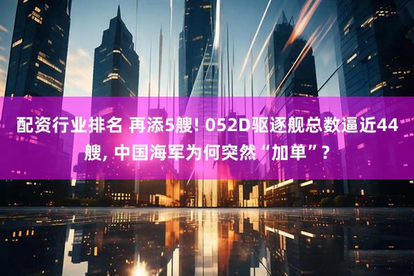 配资行业排名 再添5艘! 052D驱逐舰总数逼近44艘, 中国海军为何突然“加单”?