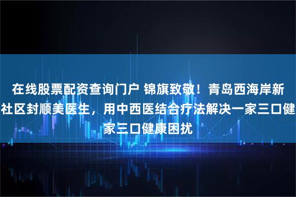 在线股票配资查询门户 锦旗致敬！青岛西海岸新区慧康社区封顺美医生，用中西医结合疗法解决一家三口健康困扰