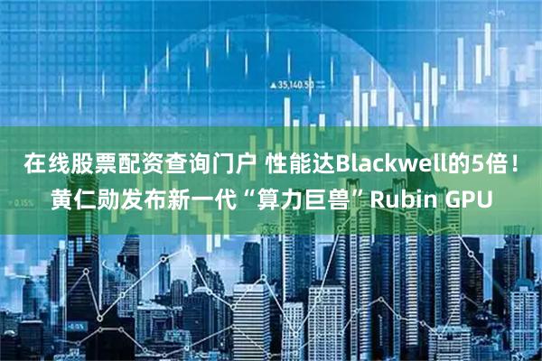 在线股票配资查询门户 性能达Blackwell的5倍!黄仁勋发布新一代“算力巨兽”Rubin GPU