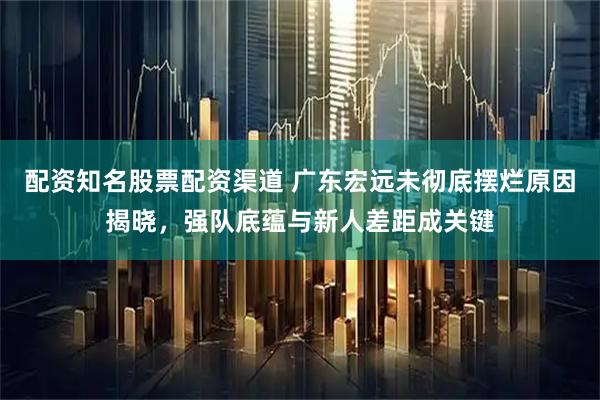 配资知名股票配资渠道 广东宏远未彻底摆烂原因揭晓，强队底蕴与新人差距成关键