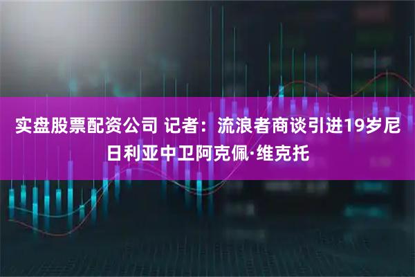 实盘股票配资公司 记者：流浪者商谈引进19岁尼日利亚中卫阿克佩·维克托