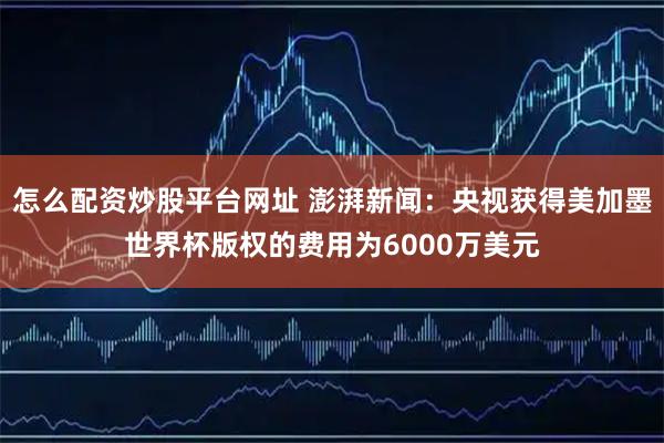 怎么配资炒股平台网址 澎湃新闻：央视获得美加墨世界杯版权的费用为6000万美元