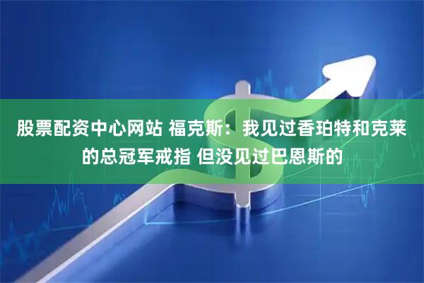 股票配资中心网站 福克斯:我见过香珀特和克莱的总冠军戒指 但没见过巴恩斯的